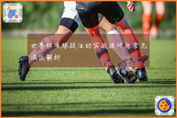 世界杯滚球投注的实战技巧与常见误区解析