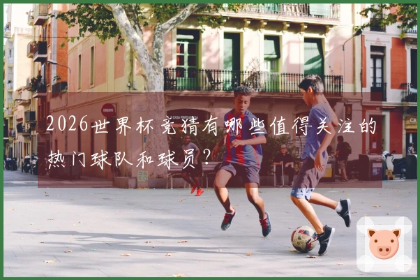 2026世界杯竞猜有哪些值得关注的热门球队和球员？